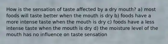 How is the sensation of taste affected by a dry mouth? a) most foods will taste better when the mouth is dry b) foods have a more intense taste when the mouth is dry c) foods have a less intense taste when the mouth is dry d) the moisture level of the mouth has no influence on taste sensation