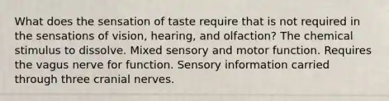 What does the sensation of taste require that is not required in the sensations of vision, hearing, and olfaction? The chemical stimulus to dissolve. Mixed sensory and motor function. Requires the vagus nerve for function. Sensory information carried through three cranial nerves.