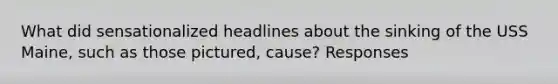 What did sensationalized headlines about the sinking of the USS Maine, such as those pictured, cause? Responses