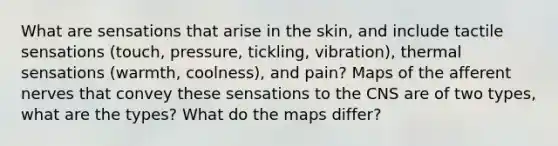 What are sensations that arise in the skin, and include tactile sensations (touch, pressure, tickling, vibration), thermal sensations (warmth, coolness), and pain? Maps of the afferent nerves that convey these sensations to the CNS are of two types, what are the types? What do the maps differ?