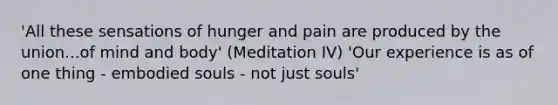 'All these sensations of hunger and pain are produced by the union...of mind and body' (Meditation IV) 'Our experience is as of one thing - embodied souls - not just souls'