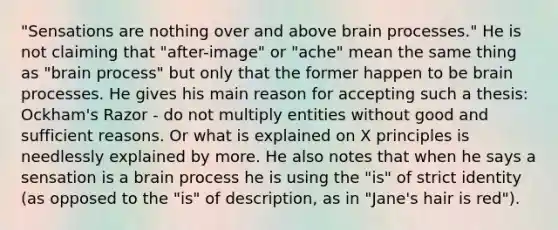 "Sensations are nothing over and above brain processes." He is not claiming that "after-image" or "ache" mean the same thing as "brain process" but only that the former happen to be brain processes. He gives his main reason for accepting such a thesis: Ockham's Razor - do not multiply entities without good and sufficient reasons. Or what is explained on X principles is needlessly explained by more. He also notes that when he says a sensation is a brain process he is using the "is" of strict identity (as opposed to the "is" of description, as in "Jane's hair is red").