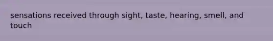 sensations received through sight, taste, hearing, smell, and touch