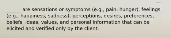 ______ are sensations or symptoms (e.g., pain, hunger), feelings (e.g., happiness, sadness), perceptions, desires, preferences, beliefs, ideas, values, and personal information that can be elicited and verified only by the client.