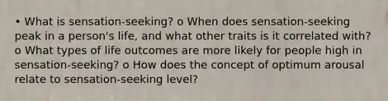 • What is sensation-seeking? o When does sensation-seeking peak in a person's life, and what other traits is it correlated with? o What types of life outcomes are more likely for people high in sensation-seeking? o How does the concept of optimum arousal relate to sensation-seeking level?