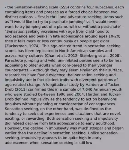 - the Sensation-seeking scale (SSS) contains four subscales. each containing items and phrases as a forced choice between two distinct options. - First is thrill and adventure seeking, items such as "I would like to try to parachute jumping" vs "I would never want to try jumping out of a plane, with or without a parachute" -"Sensation seeking increases with age from child-hood to adolescence and peaks in late adolescence around ages 18-20; then it falls more or less continuously as people get older (Zuckerman, 1974). This age-related trend in sensation seeking scores has been replicated in North American samples and across many cultures (Chan et al., 2012; Steinberg et al., 2008). Parachute jumping and wild, uninhibited parties seem to be less appealing to older adults when com-pared to their younger counterparts. - Although they may seem similar on their surface, researchers have found evidence that sensation seeking and impulsivity are in fact distinct traits with divergent patterns of age-related change. A longitudinal study by Harden and Tucker-Drob (2011) confirmed this in a sample of 7,640 American youth who were studied be-tween 1996 and 2004. Harden and Tucker-Drob defined impulsivity as the tendency to act on behavioral impulses without planning or consideration of consequences. Sensation seeking, on the other hand, was de-fined as the tendency to seek out experiences and situations that are novel, exciting, or rewarding. Both sensation seeking and impulsivity did indeed decline from late adolescence to early adulthood. However, the decline in impulsivity was much steeper and began earlier than the decline in sensation seeking. Unlike sensation seeking, impulsivity appears to be quite high in early adolescence, when sensation seeking is still low
