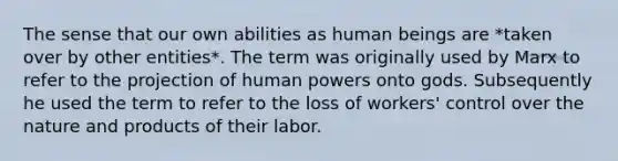 The sense that our own abilities as human beings are *taken over by other entities*. The term was originally used by Marx to refer to the projection of human powers onto gods. Subsequently he used the term to refer to the loss of workers' control over the nature and products of their labor.