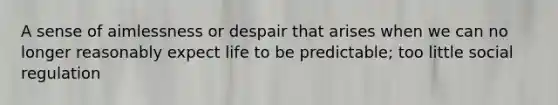 A sense of aimlessness or despair that arises when we can no longer reasonably expect life to be predictable; too little social regulation