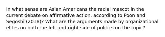 In what sense are Asian Americans the racial mascot in the current debate on affirmative action, according to Poon and Segoshi (2018)? What are the arguments made by organizational elites on both the left and right side of politics on the topic?