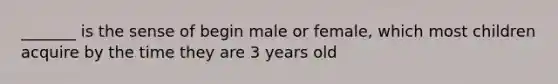 _______ is the sense of begin male or female, which most children acquire by the time they are 3 years old