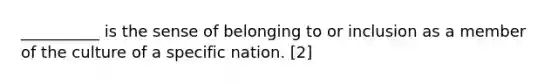 __________ is the sense of belonging to or inclusion as a member of the culture of a specific nation. [2]