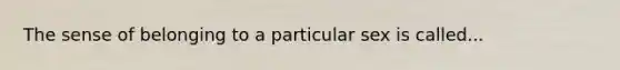 The sense of belonging to a particular sex is called...