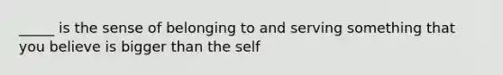 _____ is the sense of belonging to and serving something that you believe is bigger than the self