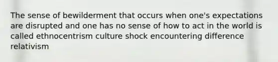 The sense of bewilderment that occurs when one's expectations are disrupted and one has no sense of how to act in the world is called ethnocentrism culture shock encountering difference relativism