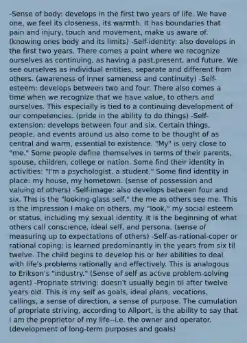-Sense of body: develops in the first two years of life. We have one, we feel its closeness, its warmth. It has boundaries that pain and injury, touch and movement, make us aware of. (knowing ones body and its limits) -Self-identity: also develops in the first two years. There comes a point where we recognize ourselves as continuing, as having a past,present, and future. We see ourselves as individual entities, separate and different from others. (awareness of inner sameness and continuity) -Self-esteem: develops between two and four. There also comes a time when we recognize that we have value, to others and ourselves. This especially is tied to a continuing development of our competencies. (pride in the ability to do things) -Self-extension: develops between four and six. Certain things, people, and events around us also come to be thought of as central and warm, essential to existence. "My" is very close to "me." Some people define themselves in terms of their parents, spouse, children, college or nation. Some find their identity in activities: "I'm a psychologist, a student." Some find identity in place: my house, my hometown. (sense of possession and valuing of others) -Self-image: also develops between four and six. This is the "looking-glass self," the me as others see me. This is the impression I make on others, my "look," my social esteem or status, including my sexual identity. It is the beginning of what others call conscience, ideal self, and persona. (sense of measuring up to expectations of others) -Self-as-rational-coper or rational coping: is learned predominantly in the years from six til twelve. The child begins to develop his or her abilities to deal with life's problems rationally and effectively. This is analogous to Erikson's "industry." (Sense of self as active problem-solving agent) -Propriate striving: doesn't usually begin til after twelve years old. This is my self as goals, ideal plans, vocations, callings, a sense of direction, a sense of purpose. The cumulation of propriate striving, according to Allport, is the ability to say that i am the proprietor of my life--i.e. the owner and operator. (development of long-term purposes and goals)