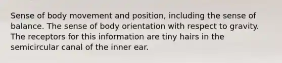 Sense of body movement and position, including the sense of balance. The sense of body orientation with respect to gravity. The receptors for this information are tiny hairs in the semicircular canal of the inner ear.