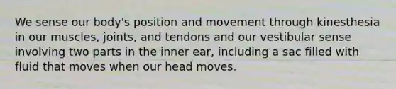 We sense our body's position and movement through kinesthesia in our muscles, joints, and tendons and our vestibular sense involving two parts in the inner ear, including a sac filled with fluid that moves when our head moves.