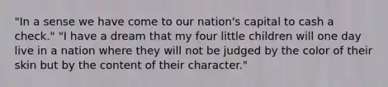 "In a sense we have come to our nation's capital to cash a check." "I have a dream that my four little children will one day live in a nation where they will not be judged by the color of their skin but by the content of their character."