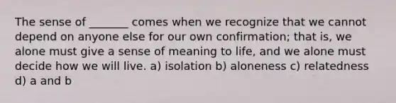 The sense of _______ comes when we recognize that we cannot depend on anyone else for our own confirmation; that is, we alone must give a sense of meaning to life, and we alone must decide how we will live. a) isolation b) aloneness c) relatedness d) a and b