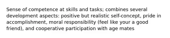 Sense of competence at skills and tasks; combines several development aspects: positive but realistic self-concept, pride in accomplishment, moral responsibility (feel like your a good friend), and cooperative participation with age mates