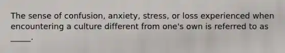 The sense of confusion, anxiety, stress, or loss experienced when encountering a culture different from one's own is referred to as _____.