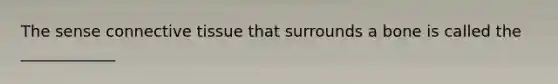 The sense connective tissue that surrounds a bone is called the ____________