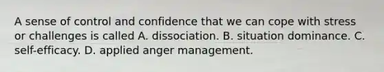 A sense of control and confidence that we can cope with stress or challenges is called A. dissociation. B. situation dominance. C. self-efficacy. D. applied anger management.