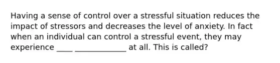 Having a sense of control over a stressful situation reduces the impact of stressors and decreases the level of anxiety. In fact when an individual can control a stressful event, they may experience ____ _____________ at all. This is called?