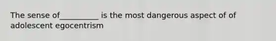 The sense of__________ is the most dangerous aspect of of adolescent egocentrism