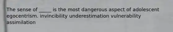 The sense of _____ is the most dangerous aspect of adolescent egocentrism. invincibility underestimation vulnerability assimilation