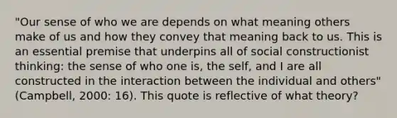 "Our sense of who we are depends on what meaning others make of us and how they convey that meaning back to us. This is an essential premise that underpins all of social constructionist thinking: the sense of who one is, the self, and I are all constructed in the interaction between the individual and others" (Campbell, 2000: 16). This quote is reflective of what theory?