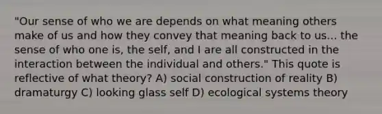 "Our sense of who we are depends on what meaning others make of us and how they convey that meaning back to us... the sense of who one is, the self, and I are all constructed in the interaction between the individual and others." This quote is reflective of what theory? A) social construction of reality B) dramaturgy C) looking glass self D) ecological systems theory