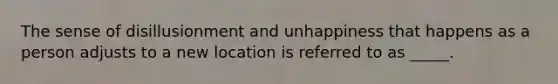 The sense of disillusionment and unhappiness that happens as a person adjusts to a new location is referred to as _____.