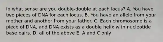 In what sense are you double-double at each locus? A. You have two pieces of DNA for each locus. B. You have an allele from your mother and another from your father. C. Each chromosome is a piece of DNA, and DNA exists as a double helix with nucleotide base pairs. D. all of the above E. A and C only