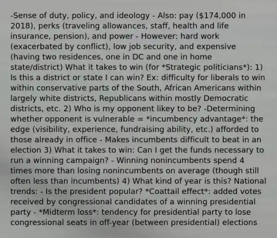 -Sense of duty, policy, and ideology - Also: pay (174,000 in 2018), perks (traveling allowances, staff, health and life insurance, pension), and power - However: hard work (exacerbated by conflict), low job security, and expensive (having two residences, one in DC and one in home state/district) What it takes to win (for *Strategic politicians*): 1) Is this a district or state I can win? Ex: difficulty for liberals to win within conservative parts of the South, African Americans within largely white districts, Republicans within mostly Democratic districts, etc. 2) Who is my opponent likey to be? -Determining whether opponent is vulnerable = *incumbency advantage*: the edge (visibility, experience, fundraising ability, etc.) afforded to those already in office - Makes incumbents difficult to beat in an election 3) What it takes to win: Can I get the funds necessary to run a winning campaign? - Winning nonincumbents spend 4 times more than losing nonincumbents on average (though still often less than incumbents) 4) What kind of year is this? National trends: - Is the president popular? *Coattail effect*: added votes received by congressional candidates of a winning presidential party - *Midterm loss*: tendency for presidential party to lose congressional seats in off-year (between presidential) elections