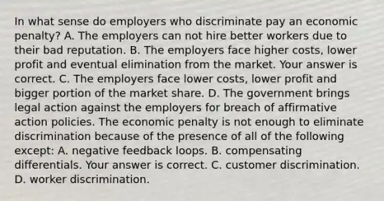 In what sense do employers who discriminate pay an economic​ penalty? A. The employers can not hire better workers due to their bad reputation. B. The employers face higher​ costs, lower profit and eventual elimination from the market. Your answer is correct. C. The employers face lower​ costs, lower profit and bigger portion of the market share. D. The government brings legal action against the employers for breach of <a href='https://www.questionai.com/knowledge/k15TsidlpG-affirmative-action' class='anchor-knowledge'>affirmative action</a> policies. The economic penalty is not enough to eliminate discrimination because of the presence of all of the following except​: A. negative feedback loops. B. compensating differentials. Your answer is correct. C. customer discrimination. D. worker discrimination.