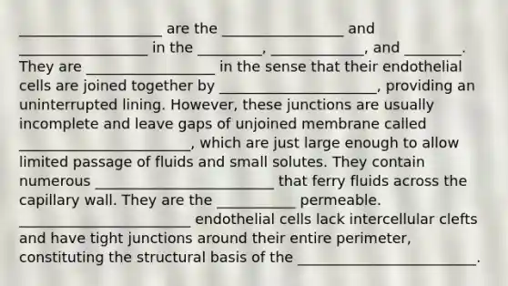 ____________________ are the _________________ and __________________ in the _________, _____________, and ________. They are __________________ in the sense that their endothelial cells are joined together by ______________________, providing an uninterrupted lining. However, these junctions are usually incomplete and leave gaps of unjoined membrane called ________________________, which are just large enough to allow limited passage of fluids and small solutes. They contain numerous _________________________ that ferry fluids across the capillary wall. They are the ___________ permeable. ________________________ endothelial cells lack intercellular clefts and have tight junctions around their entire perimeter, constituting the structural basis of the _________________________.