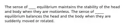 The sense of ____ equilibrium maintains the stability of the head and body when they are motionless. The sense of _____ equilibrium balances the head and the body when they are suddenly moved or rotated.