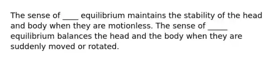 The sense of ____ equilibrium maintains the stability of the head and body when they are motionless. The sense of _____ equilibrium balances the head and the body when they are suddenly moved or rotated.