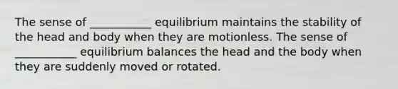 The sense of ___________ equilibrium maintains the stability of the head and body when they are motionless. The sense of ___________ equilibrium balances the head and the body when they are suddenly moved or rotated.