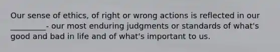 Our sense of ethics, of right or wrong actions is reflected in our _________- our most enduring judgments or standards of what's good and bad in life and of what's important to us.