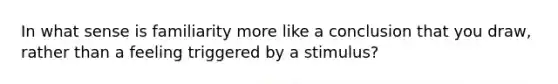 In what sense is familiarity more like a conclusion that you draw, rather than a feeling triggered by a stimulus?