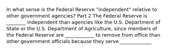 In what sense is the Federal Reserve​ "independent" relative to other government​ agencies? Part 2 The Federal Reserve is ________ independent than agencies like the U.S. Department of State or the U.S. Department of​ Agriculture, since members of the Federal Reserve are ____________ to remove from office than other government officials because they serve _____________