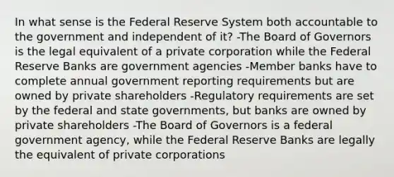 In what sense is the Federal Reserve System both accountable to the government and independent of​ it? -The Board of Governors is the legal equivalent of a private corporation while the Federal Reserve Banks are government agencies -Member banks have to complete annual government reporting requirements but are owned by private shareholders -Regulatory requirements are set by the federal and state​ governments, but banks are owned by private shareholders -The Board of Governors is a federal government​ agency, while the Federal Reserve Banks are legally the equivalent of private corporations