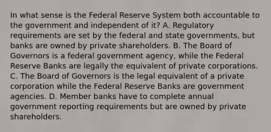 In what sense is the Federal Reserve System both accountable to the government and independent of​ it? A. Regulatory requirements are set by the federal and state​ governments, but banks are owned by private shareholders. B. The Board of Governors is a federal government​ agency, while the Federal Reserve Banks are legally the equivalent of private corporations. C. The Board of Governors is the legal equivalent of a private corporation while the Federal Reserve Banks are government agencies. D. Member banks have to complete annual government reporting requirements but are owned by private shareholders.