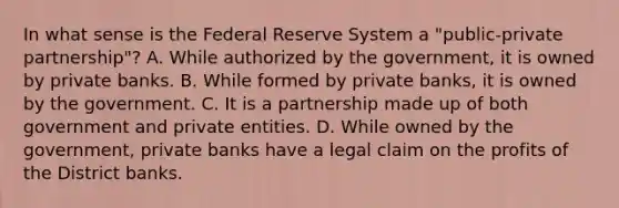 In what sense is the Federal Reserve System a "​public-private partnership"​? A. While authorized by the​ government, it is owned by private banks. B. While formed by private banks, it is owned by the government. C. It is a partnership made up of both government and private entities. D. While owned by the​ government, private banks have a legal claim on the profits of the District banks.