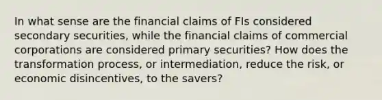 In what sense are the financial claims of FIs considered secondary securities, while the financial claims of commercial corporations are considered primary securities? How does the transformation process, or intermediation, reduce the risk, or economic disincentives, to the savers?