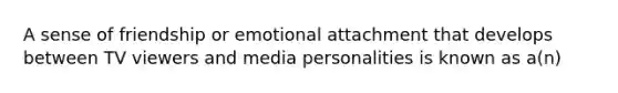 A sense of friendship or emotional attachment that develops between TV viewers and media personalities is known as a(n)