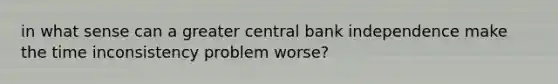 in what sense can a greater central bank independence make the time inconsistency problem worse?