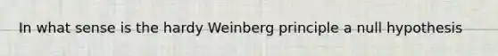 In what sense is the hardy Weinberg principle a null hypothesis